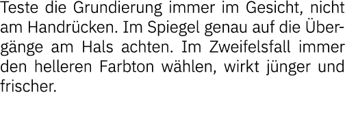 Teste die Grundierung immer im Gesicht, nicht am Handrücken  Im Spiegel genau auf die Übergänge am Hals achten  Im Zw   