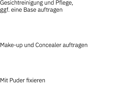 Gesichtreinigung und Pflege, ggf  eine Base auftragen   Make-up und Concealer auftragen   Mit Puder fixieren 