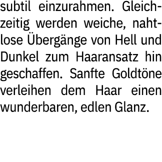 subtil einzurahmen. Gleichzeitig werden weiche, nahtlose berg nge von Hell und Dunkel zum Haaransatz hin geschaffen....