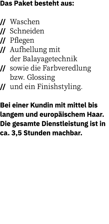 Das Paket besteht aus:     Waschen    Schneiden    Pflegen    Aufhellung mit  der Balayagetechnik    sowie die Farbve   