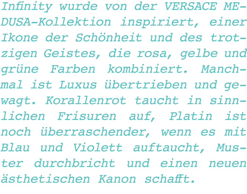 Infinity wurde von der VERSACE MEDUSA-Kollektion inspiriert, einer Ikone der Schönheit und des trotzigen Geistes, die   