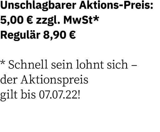 Unschlagbarer Aktions-Preis: 5,00   zzgl  MwSt* Regulär 8,90   * Schnell sein lohnt sich   der Aktionspreis gilt bis    