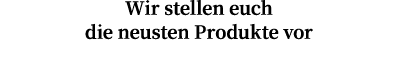 Wir stellen euch die neusten Produkte vor