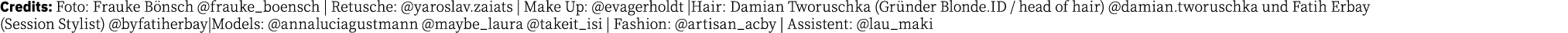 Credits: Foto: Frauke Bönsch  frauke_boensch   Retusche:  yaroslav zaiats   Make Up:  evagerholdt  Hair: Damian Tworu   