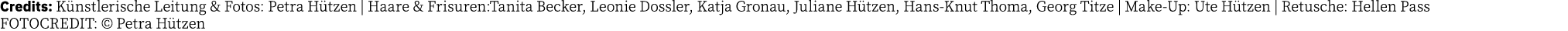 Credits: Künstlerische Leitung & Fotos: Petra Hützen   Haare & Frisuren:Tanita Becker, Leonie Dossler, Katja Gronau,    