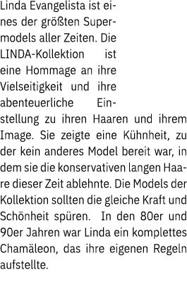Linda Evangelista ist eines der gr ten Supermodels aller Zeiten. Die LINDA Kollektion ist eine Hommage an ihre Viels...